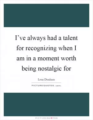 I’ve always had a talent for recognizing when I am in a moment worth being nostalgic for Picture Quote #1