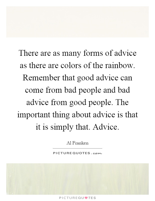 There are as many forms of advice as there are colors of the rainbow. Remember that good advice can come from bad people and bad advice from good people. The important thing about advice is that it is simply that. Advice Picture Quote #1