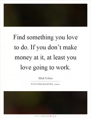 Find something you love to do. If you don’t make money at it, at least you love going to work Picture Quote #1