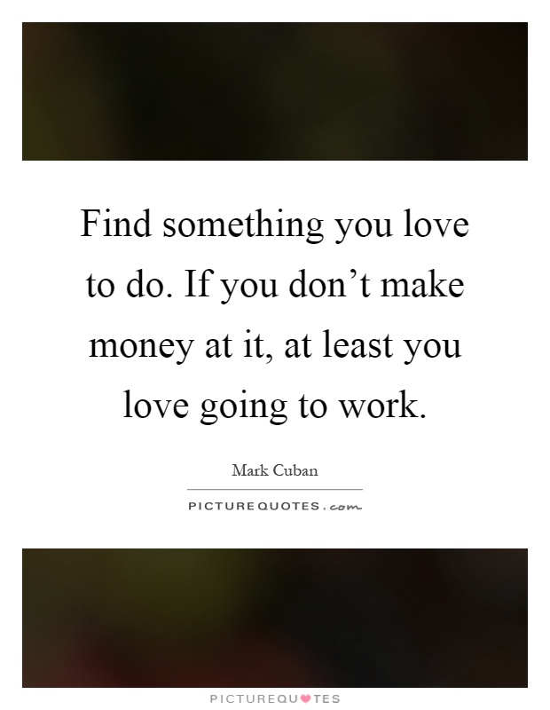 Find something you love to do. If you don't make money at it, at least you love going to work Picture Quote #1