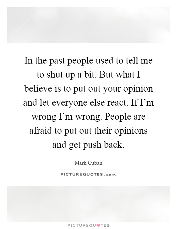 In the past people used to tell me to shut up a bit. But what I believe is to put out your opinion and let everyone else react. If I'm wrong I'm wrong. People are afraid to put out their opinions and get push back Picture Quote #1