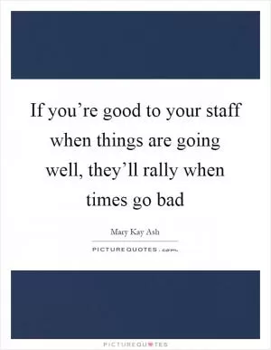 If you’re good to your staff when things are going well, they’ll rally when times go bad Picture Quote #1