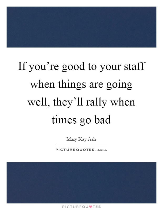 If you're good to your staff when things are going well, they'll rally when times go bad Picture Quote #1