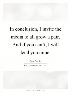In conclusion, I invite the media to all grow a pair. And if you can’t, I will lend you mine Picture Quote #1
