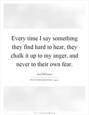Every time I say something they find hard to hear, they chalk it up to my anger, and never to their own fear Picture Quote #1