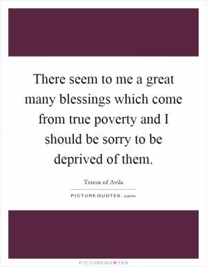 There seem to me a great many blessings which come from true poverty and I should be sorry to be deprived of them Picture Quote #1