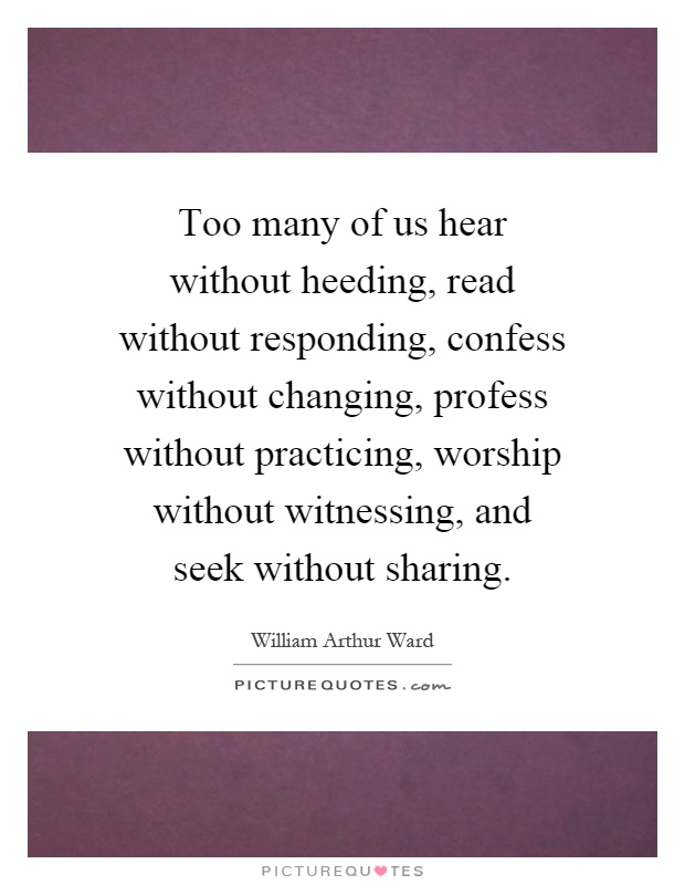 Too many of us hear without heeding, read without responding, confess without changing, profess without practicing, worship without witnessing, and seek without sharing Picture Quote #1
