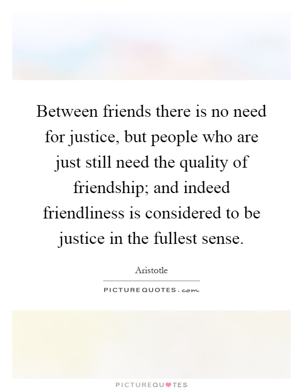 Between friends there is no need for justice, but people who are just still need the quality of friendship; and indeed friendliness is considered to be justice in the fullest sense Picture Quote #1