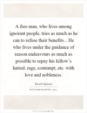A free man, who lives among ignorant people, tries as much as he can to refuse their benefits... He who lives under the guidance of reason endeavours as much as possible to repay his fellow’s hatred, rage, contempt, etc. with love and nobleness Picture Quote #1