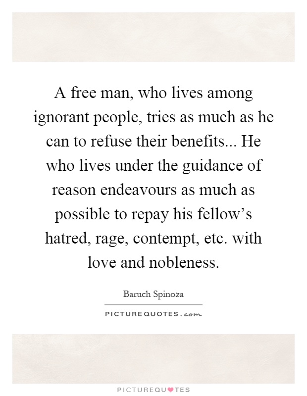 A free man, who lives among ignorant people, tries as much as he can to refuse their benefits... He who lives under the guidance of reason endeavours as much as possible to repay his fellow's hatred, rage, contempt, etc. with love and nobleness Picture Quote #1