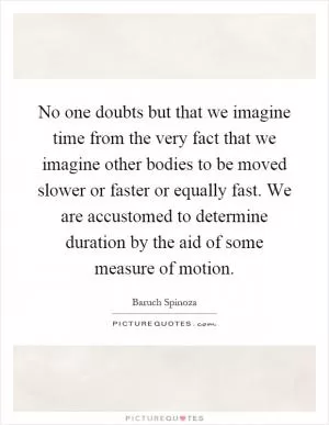 No one doubts but that we imagine time from the very fact that we imagine other bodies to be moved slower or faster or equally fast. We are accustomed to determine duration by the aid of some measure of motion Picture Quote #1