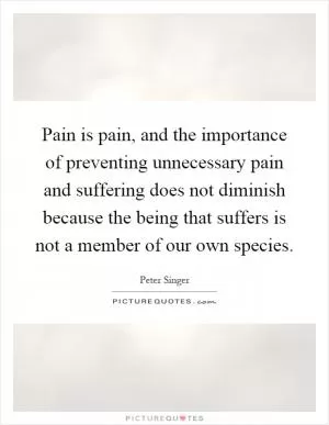 Pain is pain, and the importance of preventing unnecessary pain and suffering does not diminish because the being that suffers is not a member of our own species Picture Quote #1