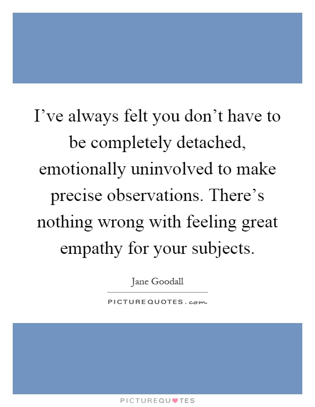 I've always felt you don't have to be completely detached, emotionally uninvolved to make precise observations. There's nothing wrong with feeling great empathy for your subjects Picture Quote #1