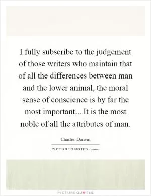 I fully subscribe to the judgement of those writers who maintain that of all the differences between man and the lower animal, the moral sense of conscience is by far the most important... It is the most noble of all the attributes of man Picture Quote #1