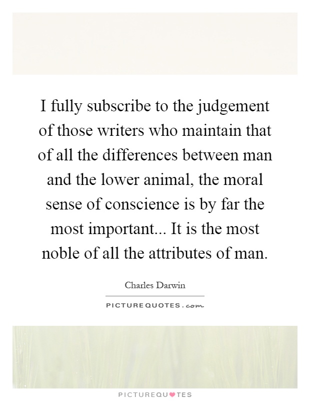 I fully subscribe to the judgement of those writers who maintain that of all the differences between man and the lower animal, the moral sense of conscience is by far the most important... It is the most noble of all the attributes of man Picture Quote #1