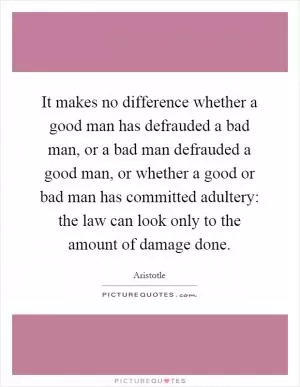 It makes no difference whether a good man has defrauded a bad man, or a bad man defrauded a good man, or whether a good or bad man has committed adultery: the law can look only to the amount of damage done Picture Quote #1