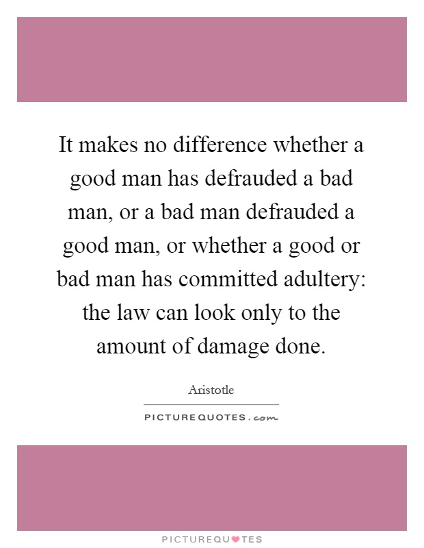 It makes no difference whether a good man has defrauded a bad man, or a bad man defrauded a good man, or whether a good or bad man has committed adultery: the law can look only to the amount of damage done Picture Quote #1