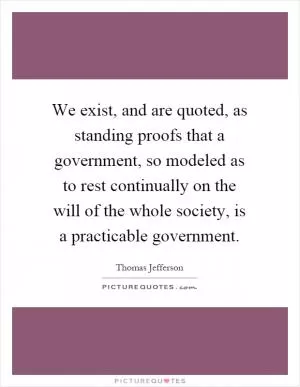 We exist, and are quoted, as standing proofs that a government, so modeled as to rest continually on the will of the whole society, is a practicable government Picture Quote #1
