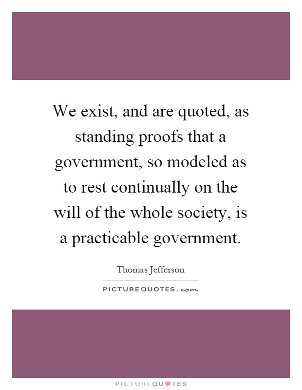 We exist, and are quoted, as standing proofs that a government, so modeled as to rest continually on the will of the whole society, is a practicable government Picture Quote #1