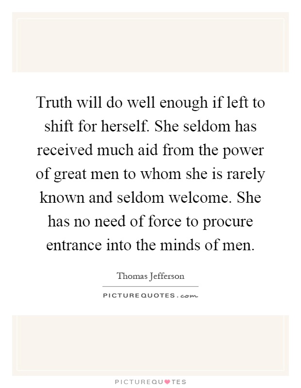 Truth will do well enough if left to shift for herself. She seldom has received much aid from the power of great men to whom she is rarely known and seldom welcome. She has no need of force to procure entrance into the minds of men Picture Quote #1