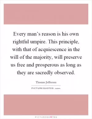 Every man’s reason is his own rightful umpire. This principle, with that of acquiescence in the will of the majority, will preserve us free and prosperous as long as they are sacredly observed Picture Quote #1