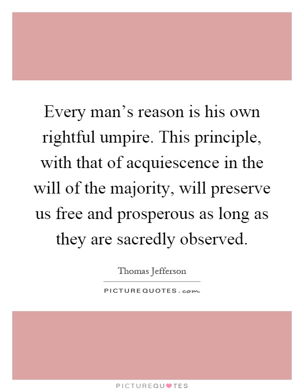 Every man's reason is his own rightful umpire. This principle, with that of acquiescence in the will of the majority, will preserve us free and prosperous as long as they are sacredly observed Picture Quote #1