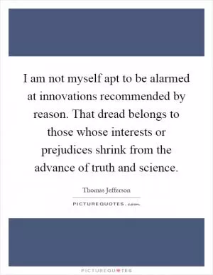 I am not myself apt to be alarmed at innovations recommended by reason. That dread belongs to those whose interests or prejudices shrink from the advance of truth and science Picture Quote #1