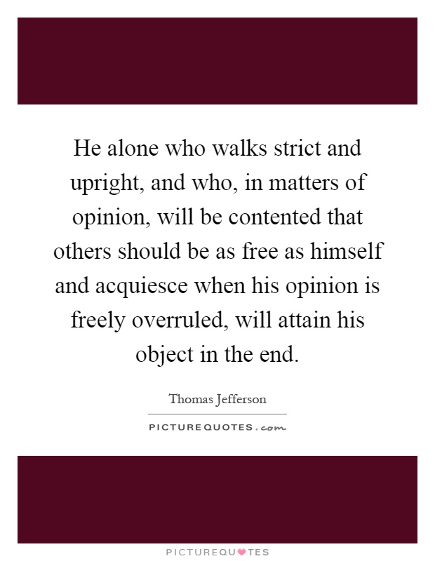 He alone who walks strict and upright, and who, in matters of opinion, will be contented that others should be as free as himself and acquiesce when his opinion is freely overruled, will attain his object in the end Picture Quote #1