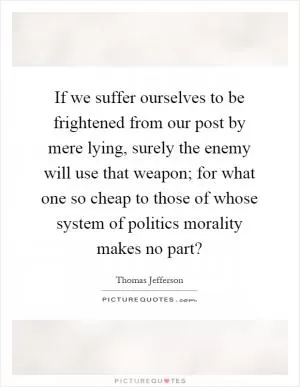 If we suffer ourselves to be frightened from our post by mere lying, surely the enemy will use that weapon; for what one so cheap to those of whose system of politics morality makes no part? Picture Quote #1