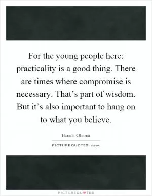 For the young people here: practicality is a good thing. There are times where compromise is necessary. That’s part of wisdom. But it’s also important to hang on to what you believe Picture Quote #1