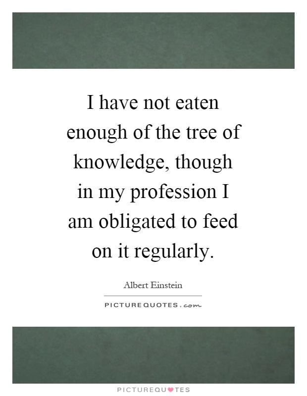 I have not eaten enough of the tree of knowledge, though in my profession I am obligated to feed on it regularly Picture Quote #1