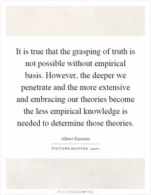 It is true that the grasping of truth is not possible without empirical basis. However, the deeper we penetrate and the more extensive and embracing our theories become the less empirical knowledge is needed to determine those theories Picture Quote #1