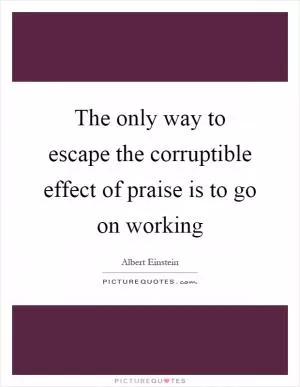 The only way to escape the corruptible effect of praise is to go on working Picture Quote #1
