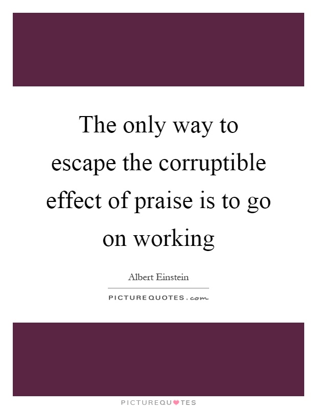 The only way to escape the corruptible effect of praise is to go on working Picture Quote #1