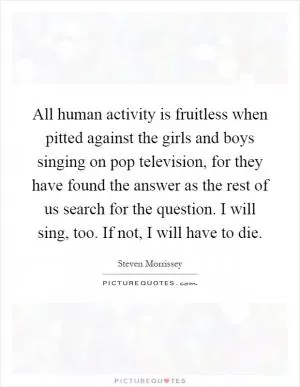 All human activity is fruitless when pitted against the girls and boys singing on pop television, for they have found the answer as the rest of us search for the question. I will sing, too. If not, I will have to die Picture Quote #1