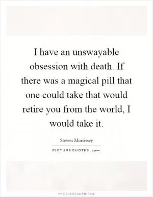 I have an unswayable obsession with death. If there was a magical pill that one could take that would retire you from the world, I would take it Picture Quote #1
