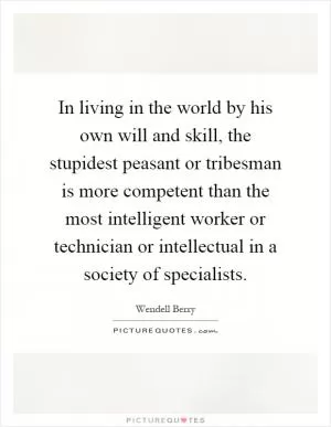In living in the world by his own will and skill, the stupidest peasant or tribesman is more competent than the most intelligent worker or technician or intellectual in a society of specialists Picture Quote #1