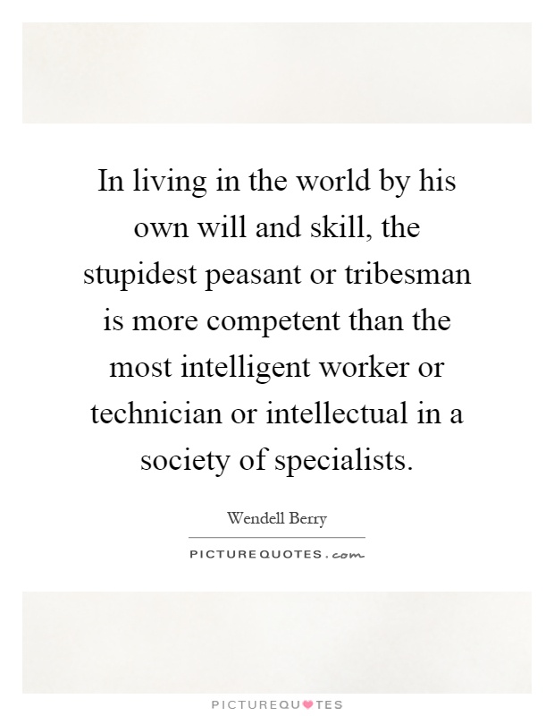 In living in the world by his own will and skill, the stupidest peasant or tribesman is more competent than the most intelligent worker or technician or intellectual in a society of specialists Picture Quote #1