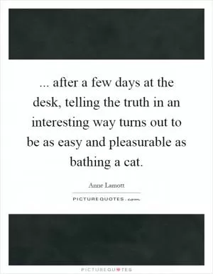 ... after a few days at the desk, telling the truth in an interesting way turns out to be as easy and pleasurable as bathing a cat Picture Quote #1