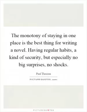 The monotony of staying in one place is the best thing for writing a novel. Having regular habits, a kind of security, but especially no big surprises, no shocks Picture Quote #1