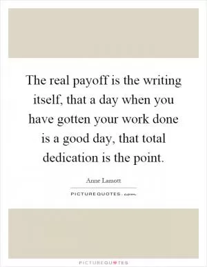 The real payoff is the writing itself, that a day when you have gotten your work done is a good day, that total dedication is the point Picture Quote #1