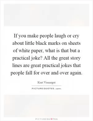 If you make people laugh or cry about little black marks on sheets of white paper, what is that but a practical joke? All the great story lines are great practical jokes that people fall for over and over again Picture Quote #1