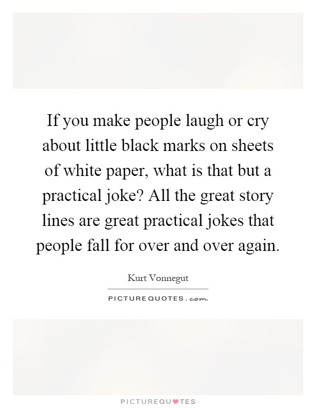 If you make people laugh or cry about little black marks on sheets of white paper, what is that but a practical joke? All the great story lines are great practical jokes that people fall for over and over again Picture Quote #1