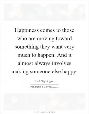 Happiness comes to those who are moving toward something they want very much to happen. And it almost always involves making someone else happy Picture Quote #1