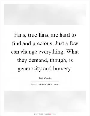 Fans, true fans, are hard to find and precious. Just a few can change everything. What they demand, though, is generosity and bravery Picture Quote #1