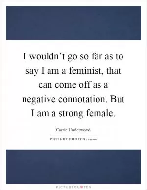 I wouldn’t go so far as to say I am a feminist, that can come off as a negative connotation. But I am a strong female Picture Quote #1