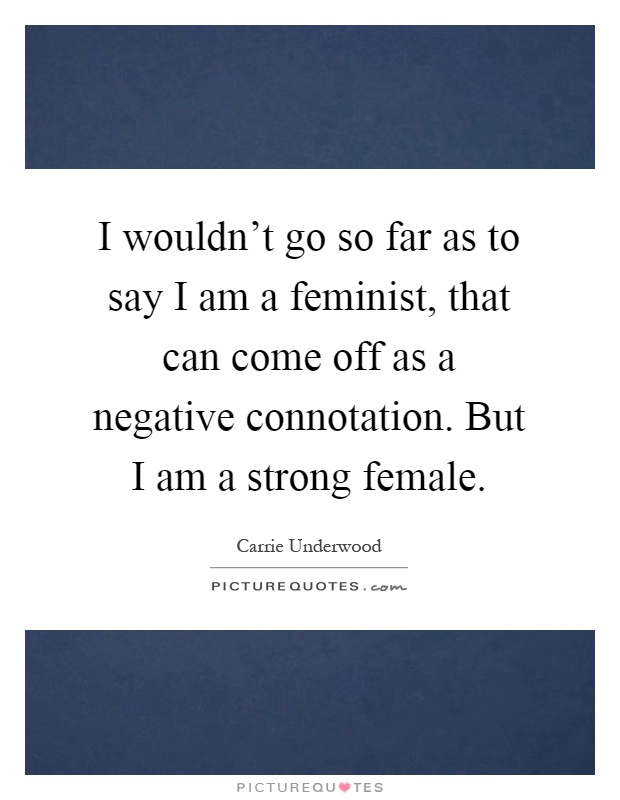 I wouldn't go so far as to say I am a feminist, that can come off as a negative connotation. But I am a strong female Picture Quote #1