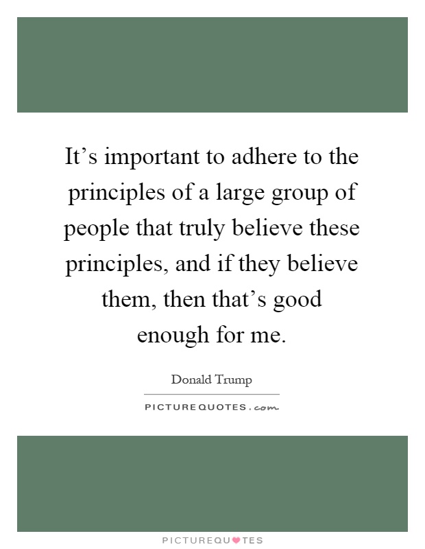 It's important to adhere to the principles of a large group of people that truly believe these principles, and if they believe them, then that's good enough for me Picture Quote #1