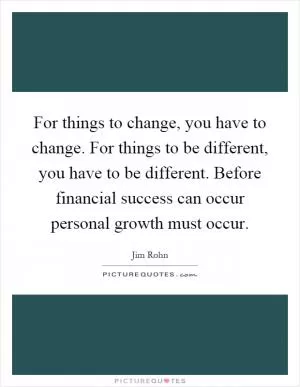 For things to change, you have to change. For things to be different, you have to be different. Before financial success can occur personal growth must occur Picture Quote #1