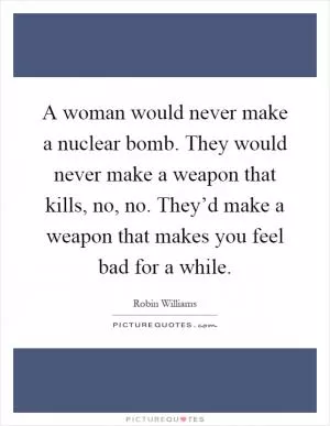 A woman would never make a nuclear bomb. They would never make a weapon that kills, no, no. They’d make a weapon that makes you feel bad for a while Picture Quote #1
